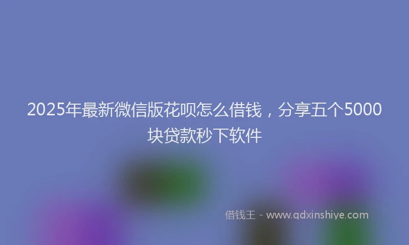 2025年最新微信版花呗怎么借钱，分享五个5000块贷款秒下软件