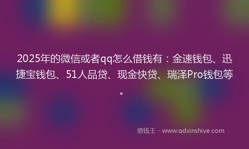 2025年的微信或者qq怎么借钱有：金速钱包、迅捷宝钱包、51人品贷、现金快贷、瑞泽Pro钱包等。
