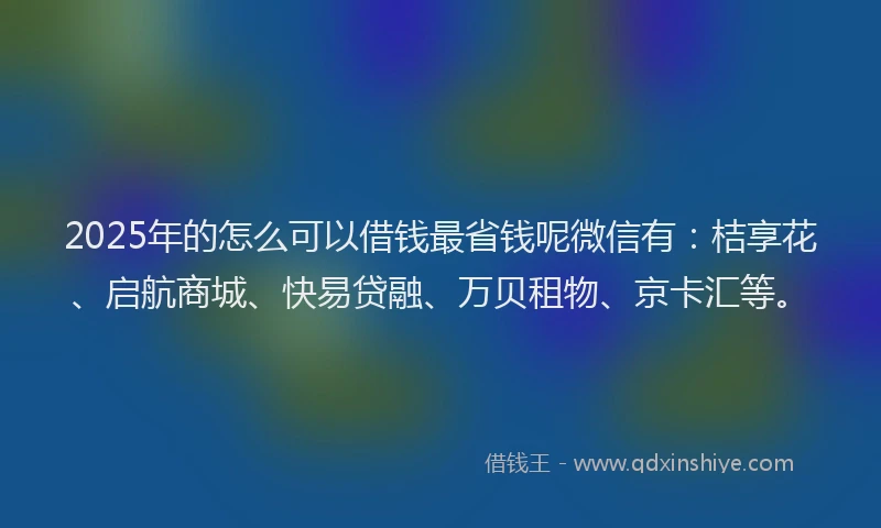 2025年的怎么可以借钱最省钱呢微信有：桔享花、启航商城、快易贷融、万贝租物、京卡汇等。