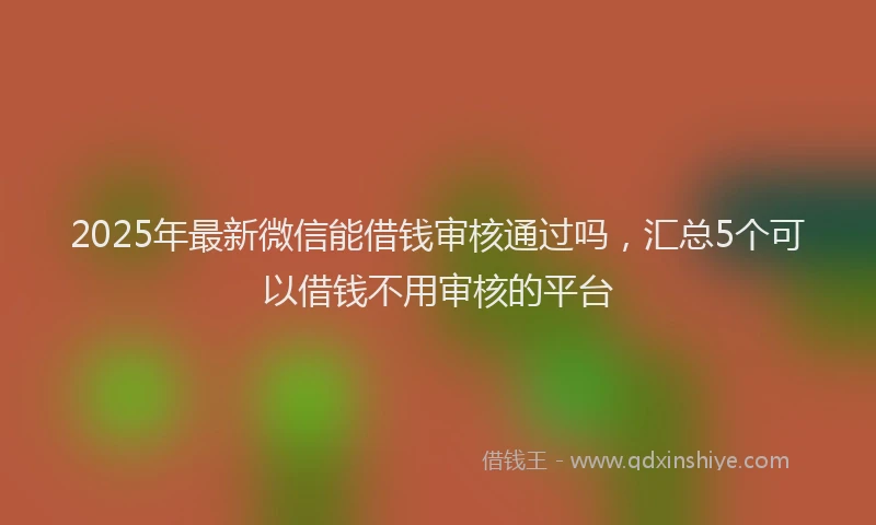2025年最新微信能借钱审核通过吗，汇总5个可以借钱不用审核的平台