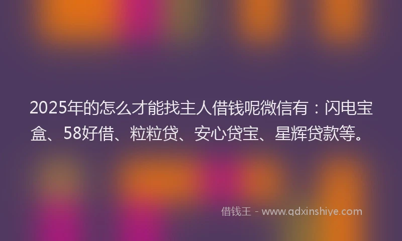 2025年的怎么才能找主人借钱呢微信有：闪电宝盒、58好借、粒粒贷、安心贷宝、星辉贷款等。