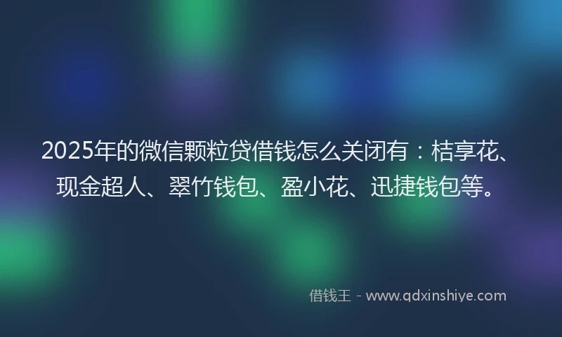 2025年的微信颗粒贷借钱怎么关闭有：桔享花、现金超人、翠竹钱包、盈小花、迅捷钱包等。