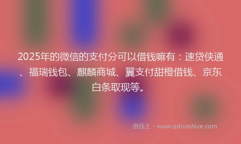 2025年的微信的支付分可以借钱嘛有：速贷侠通、福瑞钱包、麒麟商城、翼支付甜橙借钱、京东白条取现等。