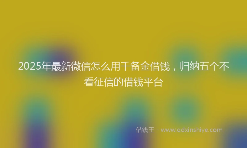 2025年最新微信怎么用千备金借钱，归纳五个不看征信的借钱平台