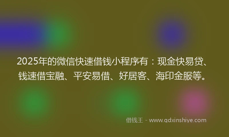 2025年的微信快速借钱小程序有：现金快易贷、钱速借宝融、平安易借、好居客、海印金服等。
