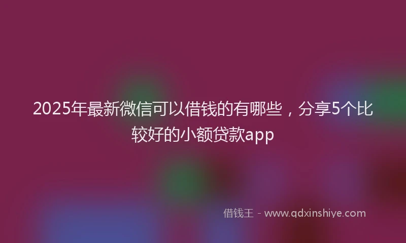 2025年最新微信可以借钱的有哪些，分享5个比较好的小额贷款app