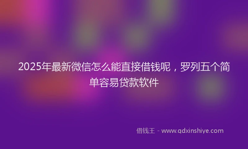 2025年最新微信怎么能直接借钱呢，罗列五个简单容易贷款软件