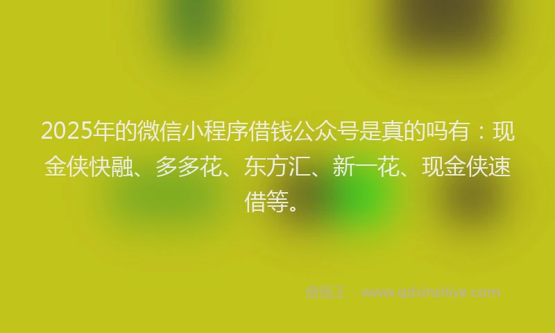 2025年的微信小程序借钱公众号是真的吗有：现金侠快融、多多花、东方汇、新一花、现金侠速借等。