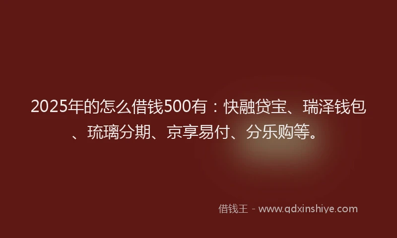 2025年的怎么借钱500有：快融贷宝、瑞泽钱包、琉璃分期、京享易付、分乐购等。