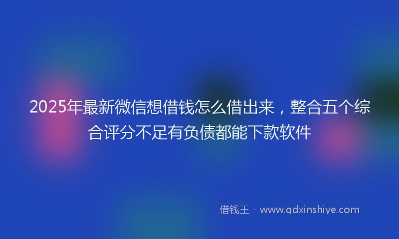 2025年最新微信想借钱怎么借出来，整合五个综合评分不足有负债都能下款软件