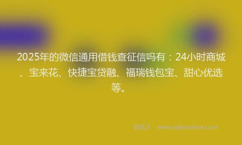 2025年的微信通用借钱查征信吗有：24小时商城、宝来花、快捷宝贷融、福瑞钱包宝、甜心优选等。