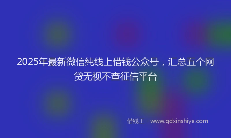 2025年最新微信纯线上借钱公众号，汇总五个网贷无视不查征信平台