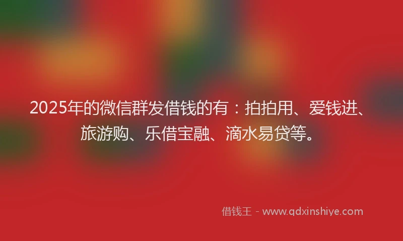 2025年的微信群发借钱的有：拍拍用、爱钱进、旅游购、乐借宝融、滴水易贷等。