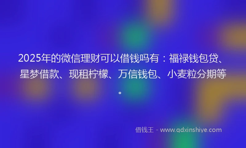 2025年的微信理财可以借钱吗有：福禄钱包贷、星梦借款、现租柠檬、万信钱包、小麦粒分期等。