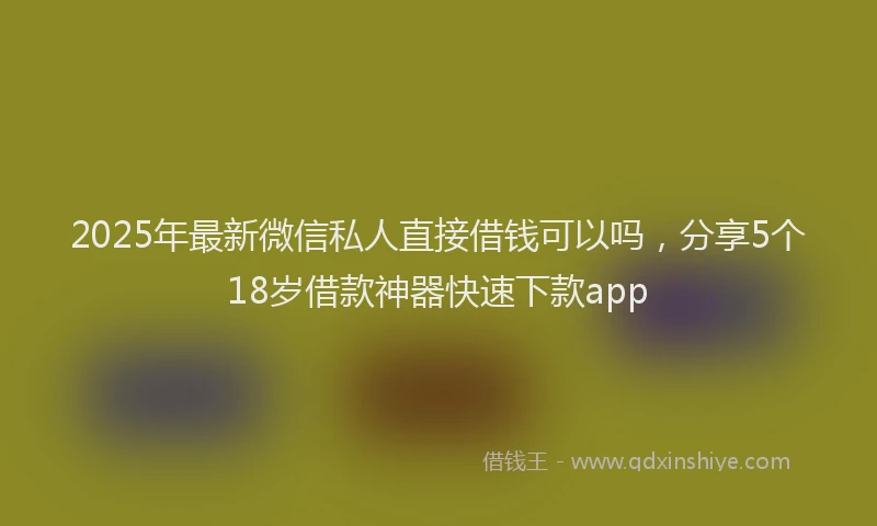 2025年最新微信私人直接借钱可以吗，分享5个18岁借款神器快速下款app
