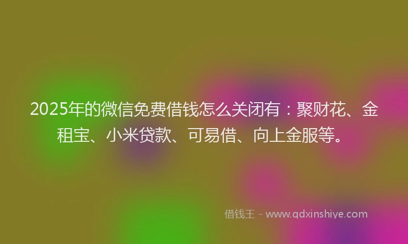 2025年的微信免费借钱怎么关闭有：聚财花、金租宝、小米贷款、可易借、向上金服等。