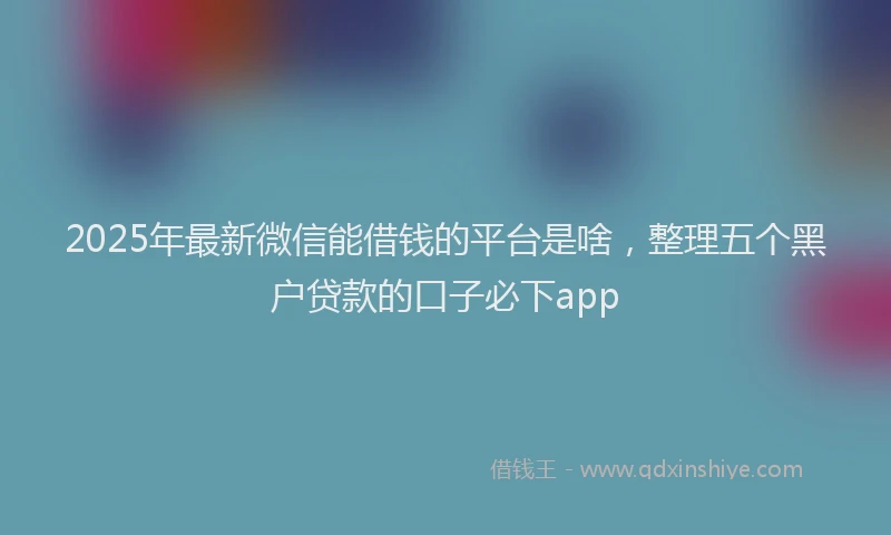 2025年最新微信能借钱的平台是啥，整理五个黑户贷款的口子必下app