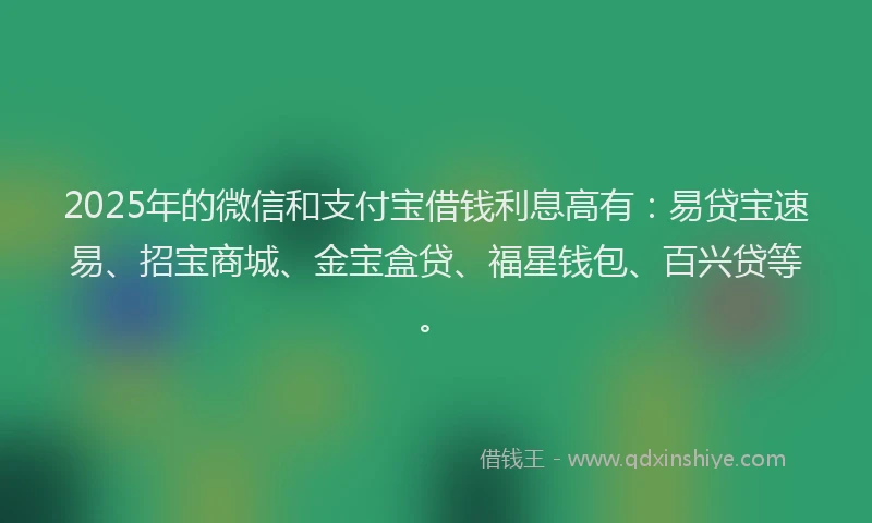 2025年的微信和支付宝借钱利息高有：易贷宝速易、招宝商城、金宝盒贷、福星钱包、百兴贷等。