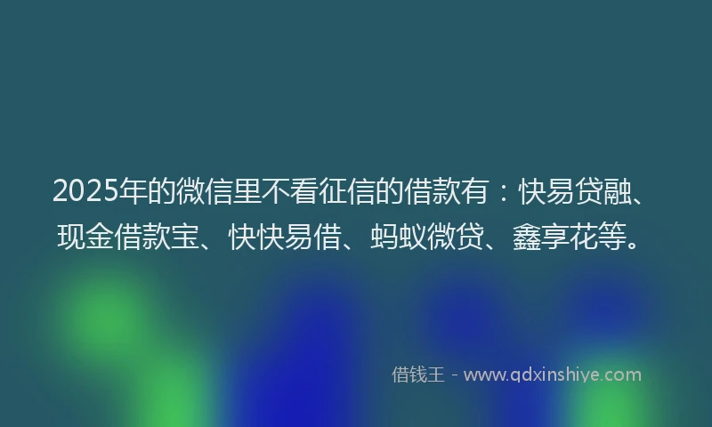 2025年的微信里不看征信的借款有：快易贷融、现金借款宝、快快易借、蚂蚁微贷、鑫享花等。