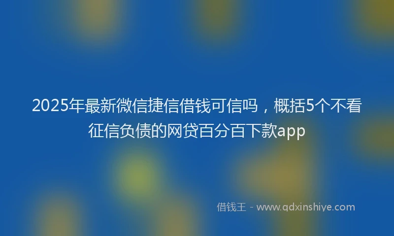 2025年最新微信捷信借钱可信吗，概括5个不看征信负债的网贷百分百下款app