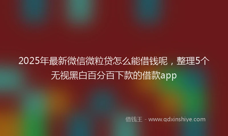 2025年最新微信微粒贷怎么能借钱呢，整理5个无视黑白百分百下款的借款app