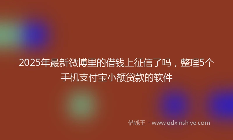 2025年最新微博里的借钱上征信了吗，整理5个手机支付宝小额贷款的软件
