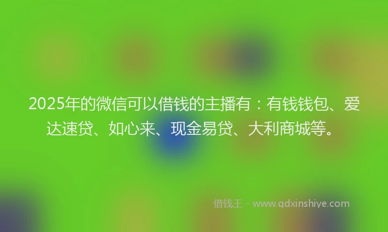 2025年的微信可以借钱的主播有：有钱钱包、爱达速贷、如心来、现金易贷、大利商城等。