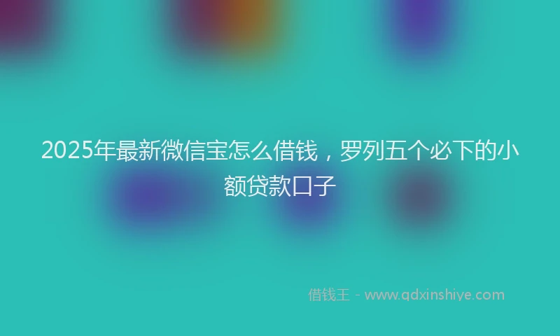 2025年最新微信宝怎么借钱，罗列五个必下的小额贷款口子