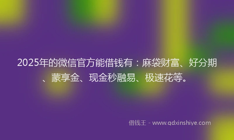 2025年的微信官方能借钱有：麻袋财富、好分期、蒙享金、现金秒融易、极速花等。