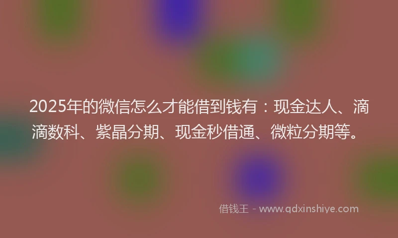 2025年的微信怎么才能借到钱有：现金达人、滴滴数科、紫晶分期、现金秒借通、微粒分期等。