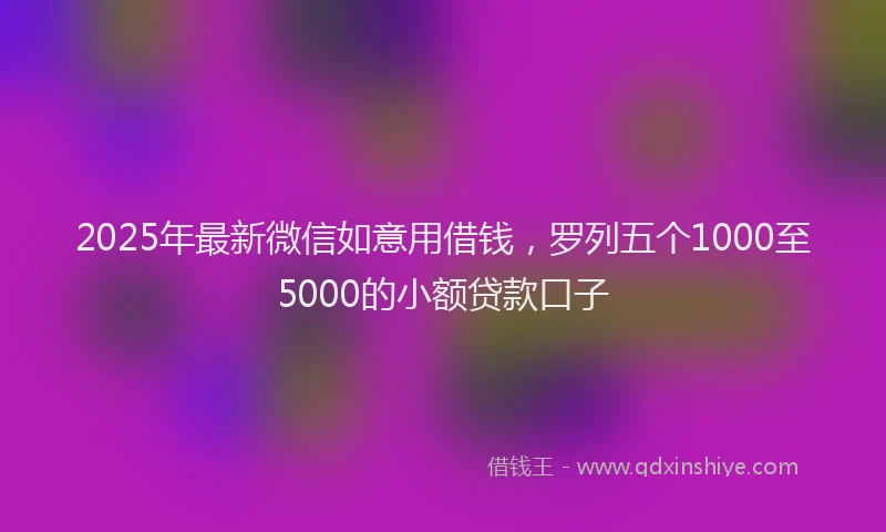 2025年最新微信如意用借钱，罗列五个1000至5000的小额贷款口子