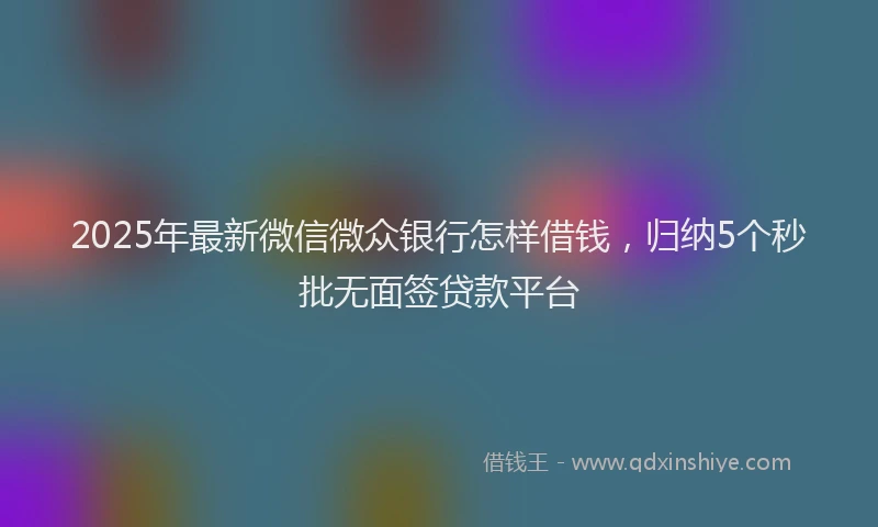2025年最新微信微众银行怎样借钱，归纳5个秒批无面签贷款平台