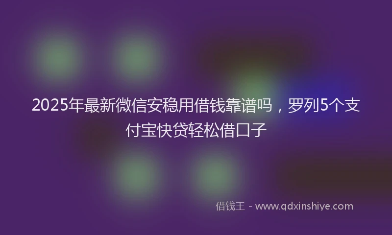 2025年最新微信安稳用借钱靠谱吗，罗列5个支付宝快贷轻松借口子