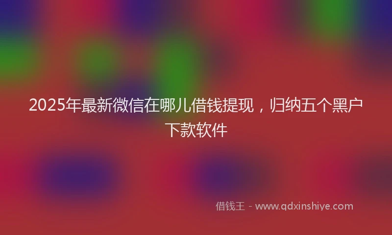 2025年最新微信在哪儿借钱提现，归纳五个黑户下款软件
