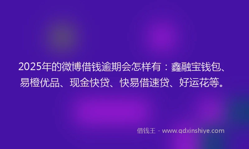 2025年的微博借钱逾期会怎样有：鑫融宝钱包、易橙优品、现金快贷、快易借速贷、好运花等。