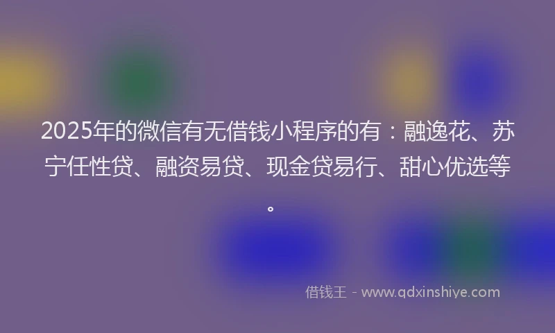 2025年的微信有无借钱小程序的有：融逸花、苏宁任性贷、融资易贷、现金贷易行、甜心优选等。
