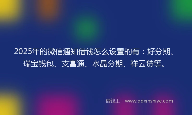 2025年的微信通知借钱怎么设置的有：好分期、瑞宝钱包、支富通、水晶分期、祥云贷等。
