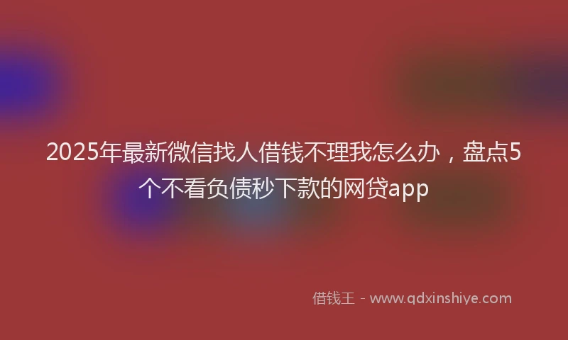2025年最新微信找人借钱不理我怎么办，盘点5个不看负债秒下款的网贷app