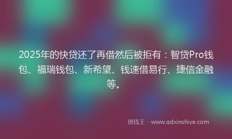 2025年的快贷还了再借然后被拒有：智贷Pro钱包、福瑞钱包、新希望、钱速借易行、捷信金融等。