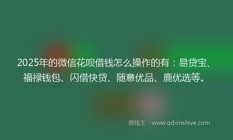 2025年的微信花呗借钱怎么操作的有：易贷宝、福禄钱包、闪借快贷、随意优品、鹿优选等。