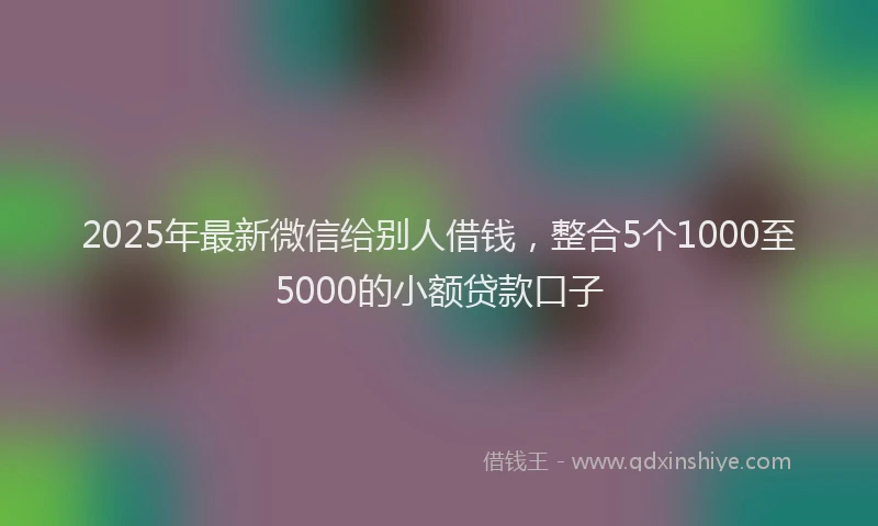 2025年最新微信给别人借钱，整合5个1000至5000的小额贷款口子