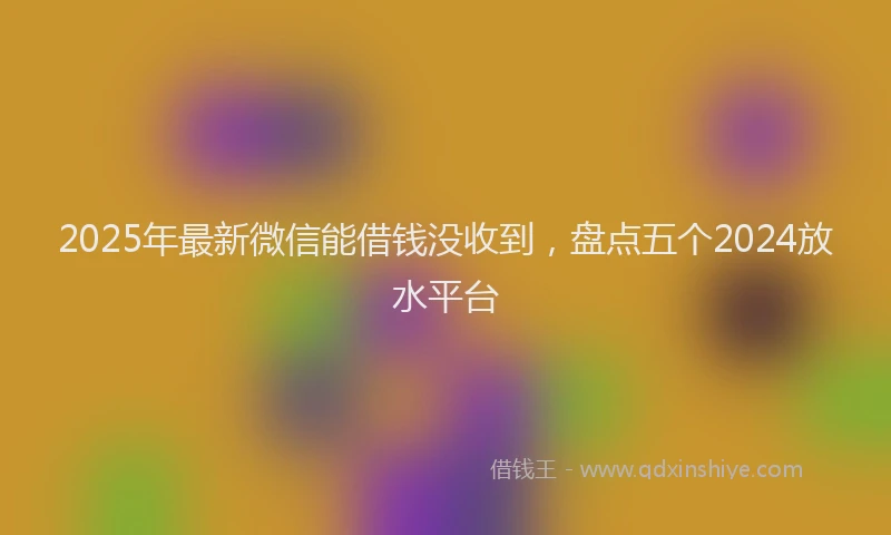2025年最新微信能借钱没收到，盘点五个2024放水平台