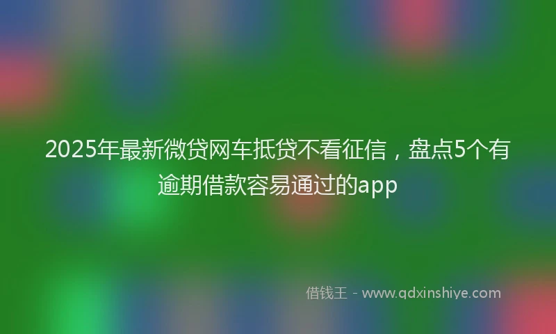 2025年最新微贷网车抵贷不看征信，盘点5个有逾期借款容易通过的app