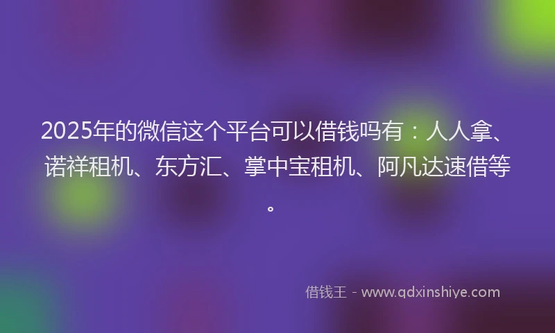 2025年的微信这个平台可以借钱吗有：人人拿、诺祥租机、东方汇、掌中宝租机、阿凡达速借等。