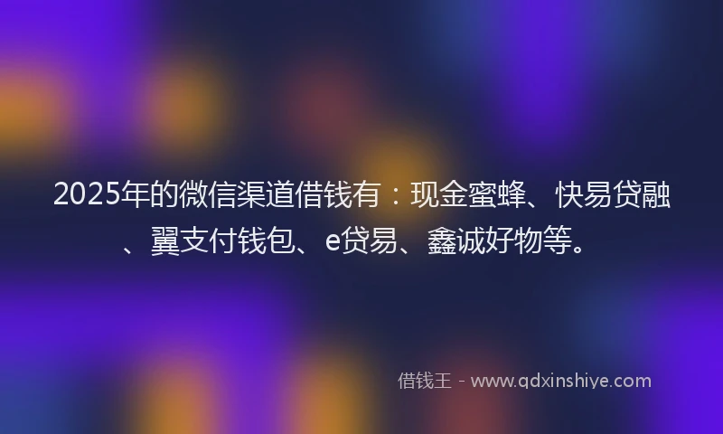 2025年的微信渠道借钱有：现金蜜蜂、快易贷融、翼支付钱包、e贷易、鑫诚好物等。