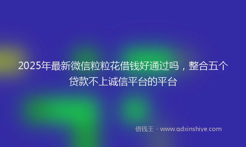 2025年最新微信粒粒花借钱好通过吗，整合五个贷款不上诚信平台的平台