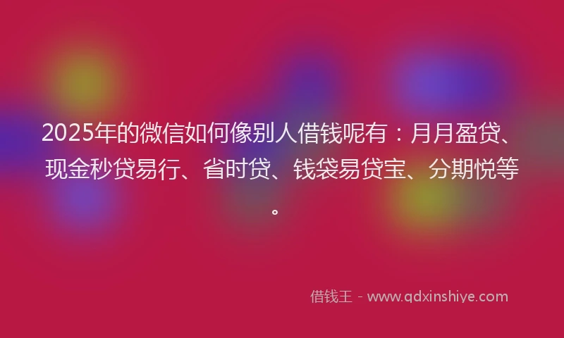 2025年的微信如何像别人借钱呢有：月月盈贷、现金秒贷易行、省时贷、钱袋易贷宝、分期悦等。