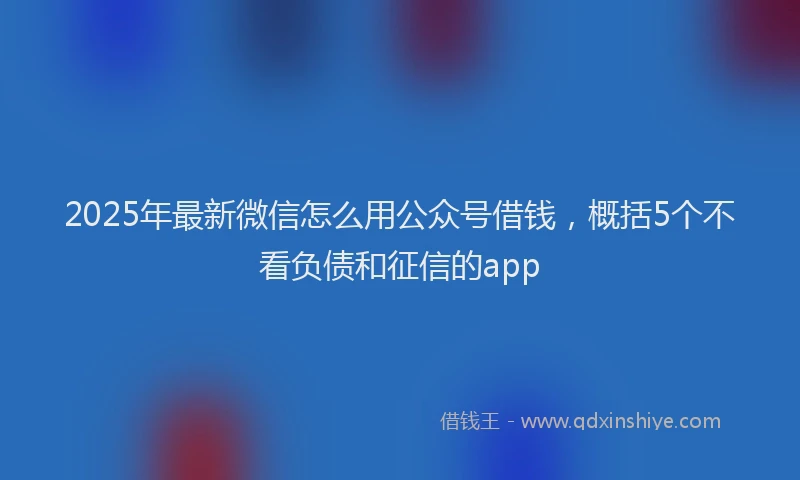 2025年最新微信怎么用公众号借钱，概括5个不看负债和征信的app
