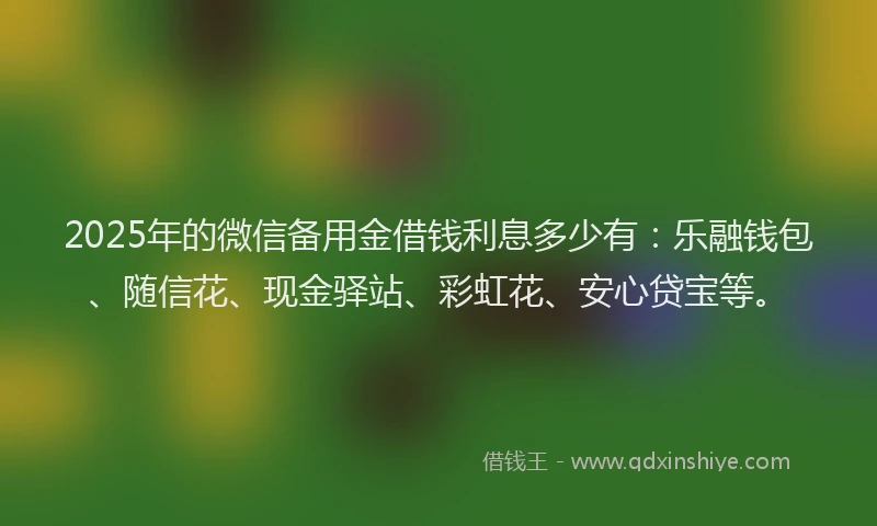 2025年的微信备用金借钱利息多少有：乐融钱包、随信花、现金驿站、彩虹花、安心贷宝等。