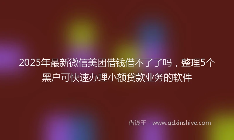 2025年最新微信美团借钱借不了了吗，整理5个黑户可快速办理小额贷款业务的软件